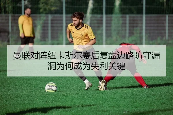 曼联对阵纽卡斯尔赛后复盘边路防守漏洞为何成为失利关键