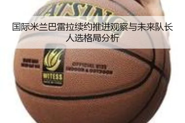 国际米兰巴雷拉续约推进观察与未来队长人选格局分析