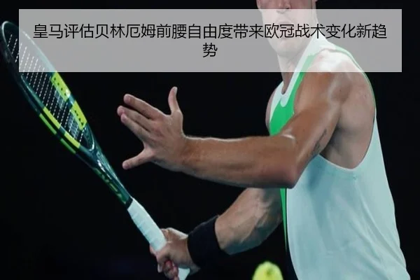 皇马评估贝林厄姆前腰自由度带来欧冠战术变化新趋势