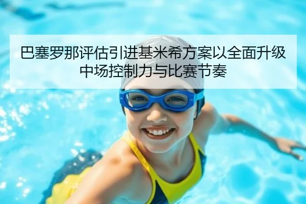 巴塞罗那评估引进基米希方案以全面升级中场控制力与比赛节奏