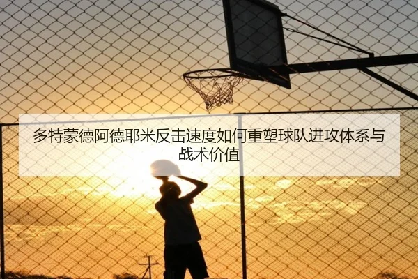 多特蒙德阿德耶米反击速度如何重塑球队进攻体系与战术价值