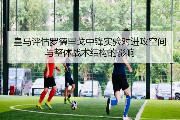 皇马评估罗德里戈中锋实验对进攻空间与整体战术结构的影响