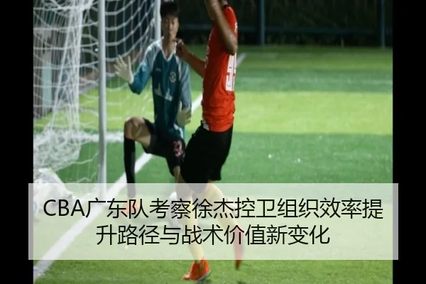 CBA广东队考察徐杰控卫组织效率提升路径与战术价值新变化