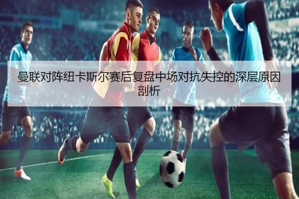 曼联对阵纽卡斯尔赛后复盘中场对抗失控的深层原因剖析