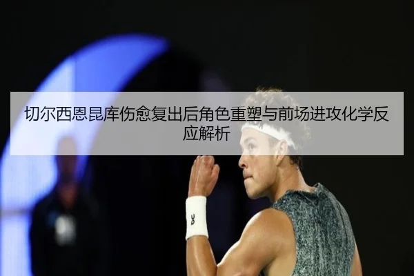 切尔西恩昆库伤愈复出后角色重塑与前场进攻化学反应解析