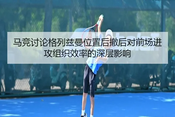 马竞讨论格列兹曼位置后撤后对前场进攻组织效率的深层影响