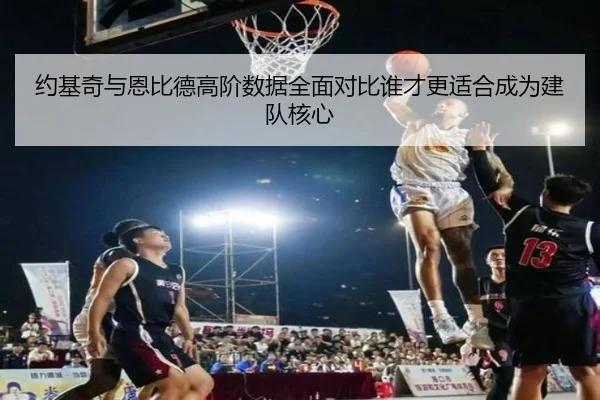 约基奇与恩比德高阶数据全面对比谁才更适合成为建队核心