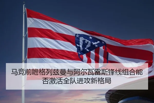 马竞前瞻格列兹曼与阿尔瓦雷斯锋线组合能否激活全队进攻新格局