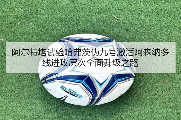 阿尔特塔试验哈弗茨伪九号激活阿森纳多线进攻层次全面升级之路