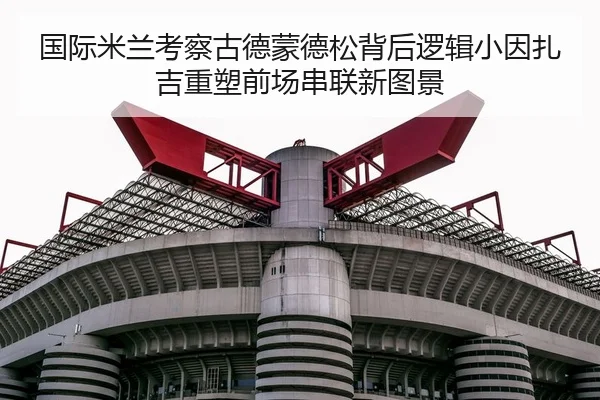 国际米兰考察古德蒙德松背后逻辑小因扎吉重塑前场串联新图景